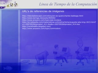 URL's de referencias de imágenes http://latecladeescape.com/w0/quien-es-quien/charles-babbage.html http://www.taringa.net/posts/904002 http://www.answers.com/topic/ada-lovelace http://ar.kalipedia.com/matematicas-aritmetica/tema/augusta-ada-king-1815.html?x1=20070926klpmatari_411.Kes&x=20070926klpmatari_414.Kes http://rockthe80s.blogspot.com/ http://www.answers.com/topic/commodore Linea de Tiempo de la Computación 
