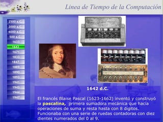 1642 d.C. El francés Blaise Pascal (1623-1662) inventó y construyó la  pascalina ,  primera sumadora mecánica que hacía operaciones de suma y resta hasta con 8 dígitos. Funcionaba con una serie de ruedas contadoras con diez dientes numerados del 0 al 9. Linea de Tiempo de la Computación 1944 1947 1671 1642   d.C.   1833 1893 1847  1889 1890 1941 1943 2500 a.C.   2000 a.C.  6000 a.C.   500 a.C.   1633 