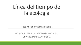 Línea del tiempo de
la ecología
JOSÉ ANTONIO GÓMEZ OSORIO
INTRODUCCIÓN A LA INGENIERÍA SANITARIA
UNIVERSIDAD DE ANTIOQUIA
 