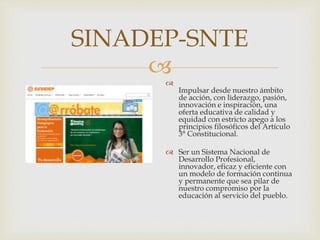 
SINADEP-SNTE

Impulsar desde nuestro ámbito
de acción, con liderazgo, pasión,
innovación e inspiración, una
oferta educativa de calidad y
equidad con estricto apego a los
principios filosóficos del Artículo
3° Constitucional.
 Ser un Sistema Nacional de
Desarrollo Profesional,
innovador, eficaz y eficiente con
un modelo de formación continua
y permanente que sea pilar de
nuestro compromiso por la
educación al servicio del pueblo.
 