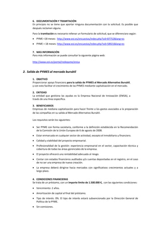 6. DOCUMENTACIÓN Y TRAMITACIÓN 
      En  principio  no  se  tiene  que  aportar  ninguna  documentación  con  la  solicitud.  Es  posible  que 
      después reclamen alguna.  

      Para la tramitación es necesario rellenar un formulario de solicitud, que se diferenciara según: 
      • PYME <18 meses‐  http://www.eoi.es/encuestas/index.php?sid=87752&lang=es 
      • PYME > 18 meses‐ http://www.eoi.es/encuestas/index.php?sid=58921&lang=es 
          
      7. MAS INFORMACIÓN 
      Para más información se puede consultar la siguiente página web: 

      http://www.eoi.es/portal/redepyme/enisa 

    
2. Salida de PYMES al mercado bursátil 

      1. OBJETIVO 
      Proporcionar apoyo financiero para la salida de PYMES al Mercado Alternativo Bursátil, 
      y con esto facilitar el crecimiento de las PYMES mediante capitalización en el mercado. 
           
      2. ENTIDAD  
      La  entidad  que  gestiona  las  ayudas  es  la  Empresa  Nacional  de  Innovación  (ENISA),  a 
      través de una línea especifica. 
       
      3. BENEFICIARIOS 
      Empresas de mediana capitalización para hacer frente a los gastos asociados a la preparación 
      de las compañías en su salida al Mercado Alternativo Bursátil.  

      Los requisitos serán los siguientes: 

      • Ser PYME con forma societaria, conforme a la definición establecida en la Recomendación 
        de la Comisión de la Unión Europea de 6 de agosto de 2008. 
      • Estar enmarcada en cualquier sector de actividad, excepto el inmobiliario y financiero. 
      • Calidad y viabilidad del proyecto empresarial. 
      • Profesionalidad  de  la  gestión:  experiencia  empresarial  en  el  sector,  capacitación  técnica  y 
        cobertura de todas las áreas gerenciales de la empresa. 
      • El proyecto ofrecerá una rentabilidad adecuada al riesgo. 
      • Contar con estados financieros auditados y/o cuentas depositadas en el registro, en el caso 
        de no ser una empresa de nueva creación. 
      • La  empresa  deberá  dirigirse  hacia  mercados  con  significativos  crecimientos  actuales  y  a 
        largo plazo. 
           
      4. CONDICIONES FINANCIERAS  
      Se trata de un préstamo, con un importe límite de 1.500.000 €,  con las siguientes condiciones: 

      • Vencimiento: 2 años. 
      • Amortización de capital al final del préstamo. 
      • Tipo  de  interés:  0%.  El  tipo  de  interés  estará  subvencionado  por  la  Dirección  General  de 
        Política de la PYME. 
      • Sin comisiones. 
 