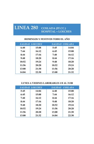 LINEA 280 COSLADA (FF.CC.)
HOSPITAL—LOECHES
DOMINGOS Y FESTIVOS TODO EL AÑO
SALIDAS LOECHES SALIDAS COSLADA
6:40 15:08 5:45 14:04
7:44 16:12 6:45 15:08
8:44 17:16 7:40 16:12
9:48 18:20 8:44 17:16
10:52 19:24 9:48 18:20
11:56 20:28 10:52 19:24
13:00 21:30 11:56 20:28
14:04 22:30 13:00 21:32
LUNES A VIERNES LABORABLES 1/8 AL 31/08
SALIDAS LOECHES SALIDAS COSLADA
5:45 14:04 6:40 15:08
6:45 15:08 7:44 16:12
7:40 16:12 8:44 17:16
8:44 17:16 9:48 18:20
9:48 18:20 10:52 19:24
10:52 19:24 11:56 20:28
11:56 20:28 13:00 21:30
13:00 21:32 14:04 22:30