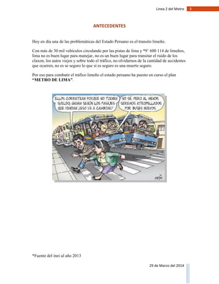 3Línea 2 del Metro
29 de Marzo del 2014
ANTECEDENTES
Hoy en día una de las problemáticas del Estado Peruano es el transito limeño.
Con más de 30 mil vehículos circulando por las pistas de lima y *9’ 600 114 de limeños,
lima no es buen lugar para manejar, no es un buen lugar para transitar el ruido de los
claxon, los autos viejos y sobre todo el tráfico, no olvidarnos de la cantidad de accidentes
que ocurren, no es se seguro lo que sí es seguro es una muerte seguro.
Por eso para combatir el tráfico limeño el estado peruano ha puesto en curso el plan
“METRO DE LIMA”.
*Fuente del inei al año 2013
 
