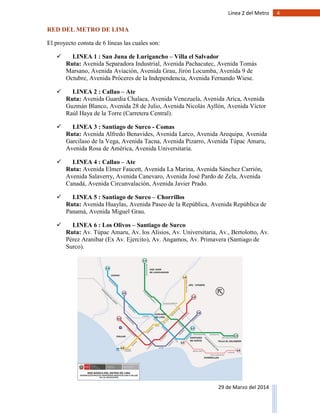 4Línea 2 del Metro
29 de Marzo del 2014
RED DEL METRO DE LIMA
El proyecto consta de 6 líneas las cuales son:
 LINEA 1 : San Juna de Lurigancho – Villa el Salvador
Ruta: Avenida Separadora Industrial, Avenida Pachacutec, Avenida Tomás
Marsano, Avenida Aviación, Avenida Grau, Jirón Locumba, Avenida 9 de
Octubre, Avenida Próceres de la Independencia, Avenida Fernando Wiese.
 LINEA 2 : Callao – Ate
Ruta: Avenida Guardia Chalaca, Avenida Venezuela, Avenida Arica, Avenida
Guzmán Blanco, Avenida 28 de Julio, Avenida Nicolás Ayllón, Avenida Víctor
Raúl Haya de la Torre (Carretera Central).
 LINEA 3 : Santiago de Surco - Comas
Ruta: Avenida Alfredo Benavides, Avenida Larco, Avenida Arequipa, Avenida
Garcilaso de la Vega, Avenida Tacna, Avenida Pizarro, Avenida Túpac Amaru,
Avenida Rosa de América, Avenida Universitaria.
 LINEA 4 : Callao – Ate
Ruta: Avenida Elmer Faucett, Avenida La Marina, Avenida Sánchez Carrión,
Avenida Salaverry, Avenida Canevaro, Avenida José Pardo de Zela, Avenida
Canadá, Avenida Circunvalación, Avenida Javier Prado.
 LINEA 5 : Santiago de Surco – Chorrillos
Ruta: Avenida Huaylas, Avenida Paseo de la República, Avenida República de
Panamá, Avenida Miguel Grau.
 LINEA 6 : Los Olivos – Santiago de Surco
Ruta: Av. Túpac Amaru, Av. los Alisios, Av. Universitaria, Av., Bertolotto, Av.
Pérez Aranibar (Ex Av. Ejercito), Av. Angamos, Av. Primavera (Santiago de
Surco).
 