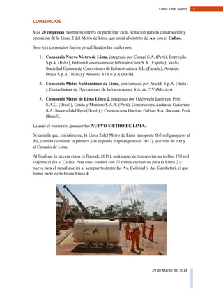 5Línea 2 del Metro
29 de Marzo del 2014
CONSORCIOS
Más 20 empresas mostraron interés en participar en la licitación para la construcción y
operación de la Línea 2 del Metro de Lima que unirá el distrito de Ate con el Callao.
Solo tres consorcios fueron precalificados las cuales son:
1. Consorcio Nuevo Metro de Lima, integrado por Cosapi S.A. (Perú), Impregilo
S.p.A. (Italia), Iridium Concesiones de Infraestructura S.A. (España), Vialia
Sociedad Gestora de Concesiones de Infraestructura S.L. (España), Ansaldo
Breda S.p.A. (Italia) y Ansaldo STS S.p.A (Italia).
2. Consorcio Metro Subterráneo de Lima, conformado por Astaldi S.p.A. (Italia)
y Controladora de Operaciones de Infraestructura S.A. de C.V (México).
3. Consorcio Metro de Lima Línea 2, integrado por Odebrecht LatInvest Perú
S.A.C. (Brasil), Graña y Montero S.A.A. (Perú), Constructora Andra de Gutierrez
S.A. Sucursal del Perú (Brasil) y Constructora Queiroz Galvao S.A. Sucursal Perú
(Brasil).
La cual el consorcio ganador fue NUEVO METRO DE LIMA.
Se calcula que, inicialmente, la Línea 2 del Metro de Lima transporte 665 mil pasajeros al
día, cuando culminen la primera y la segunda etapa (agosto de 2017), que irán de Ate y
al Cercado de Lima.
Al finalizar la tercera etapa (a fines de 2019), será capaz de transportar un millón 150 mil
viajeros al día al Callao. Para esto, contará con 77 trenes exclusivos para la Línea 2 y
nueve para el ramal que irá al aeropuerto (entre las Av. Colonial y Av. Gambetta), el que
forma parte de la futura Línea 4.
 