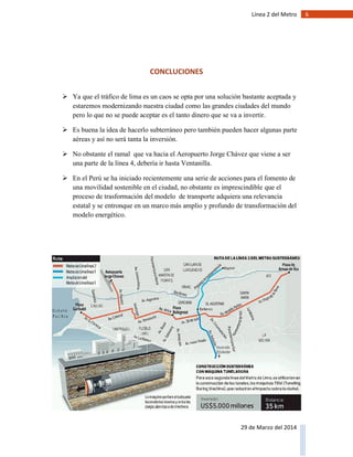 6Línea 2 del Metro
29 de Marzo del 2014
CONCLUCIONES
 Ya que el tráfico de lima es un caos se opta por una solución bastante aceptada y
estaremos modernizando nuestra ciudad como las grandes ciudades del mundo
pero lo que no se puede aceptar es el tanto dinero que se va a invertir.
 Es buena la idea de hacerlo subterráneo pero también pueden hacer algunas parte
aéreas y así no será tanta la inversión.
 No obstante el ramal que va hacia el Aeropuerto Jorge Chávez que viene a ser
una parte de la línea 4, debería ir hasta Ventanilla.
 En el Perú se ha iniciado recientemente una serie de acciones para el fomento de
una movilidad sostenible en el ciudad, no obstante es imprescindible que el
proceso de trasformación del modelo de transporte adquiera una relevancia
estatal y se entronque en un marco más amplio y profundo de transformación del
modelo energético.
 