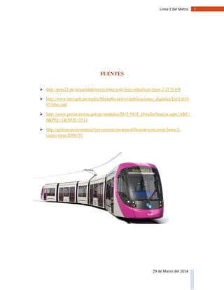 7Línea 2 del Metro
29 de Marzo del 2014
FUENTES
 http://peru21.pe/actualidad/metro-lima-todo-listo-adjudicar-linea-2-2176198
 http://www.inei.gob.pe/media/MenuRecursivo/publicaciones_digitales/Est/Lib10
95/libro.pdf
 http://www.proinversion.gob.pe/modulos/NOT/NOT_DetallarNoticia.aspx?ARE=
0&PFL=1&NOT=2513
 http://gestion.pe/economia/tres-consorcios-precalificaron-concesion-linea-2-
metro-lima-2088191
 