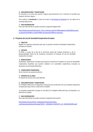 6. DOCUMENTACIÓN Y TRAMITACIÓN 
      En  principio  no  se  tiene  que  aportar  ninguna  documentación  con  la  solicitud.  Es  posible  que 
      después reclamen alguna.  
      Para  realizar  la  tramitación  se  tiene  de  enviar  el  Formulario  de  Solicitud  con  los  datos  de  la 
      sociedad adquiriente.  

      7. MAS INFORMACIÓN 
      Para más información se puede consultar la siguiente página web: 

      http://www.enisa.es/Financiacion_Enisa_Servicios.aspx?id=42&categoria=L%C3%ADnea‐para‐
      la‐adquisici%C3%B3n‐y‐fusi%C3%B3n‐de‐peque%C3%B1as‐empresas‐ 

    
2. Proyecto de Ley de Sociedad Cooperativa Europea 

      1. OBJETIVO 
      Regular los aspectos necesarios para que se puedan constituir Sociedades Cooperativas 
      Europeas en España. 
       
      2. ENTIDAD  
      El  MTIN,  a  través  de  la  DG  de  la  Economía  Social  del  Trabajo  Autónomo  y  de  la 
      Responsabilidad  Social  de  las  Empresas,  promueve  el  Proyecto  de  Ley  de  Sociedad 
      Cooperativa Europea. 
       
      3. BENEFICIARIOS 
      Sociedades cooperativas europeas que quieran constituirse en España así como las Sociedades 
      cooperativas  Españolas  que  quieran  colaborar  con  sociedades  cooperativas  europeas  ya 
      existentes en los Estados Miembros 

      4. CONDICIONES FINANCIERAS  
      No se trata de una ayuda económica. 
           
      5. IMPORTE DE LA LÍNEA 
      El importe de la línea no ha sido definido. 
       

      6. DOCUMENTACIÓN Y TRAMITACIÓN 
      En el Registro Mercantil se depositará el proyecto de constitución de una sociedad cooperativa 
      europea que vaya a tener su domicilio en España. 
       
      La  sociedad  cooperativa  europea  se  inscribirá  en  el  Registro  Mercantil  que  corresponda  a  su 
      domicilio en España. 
 
      7. MAS INFORMACIÓN 
      Para más información se puede consultar el siguiente documento: 

      http://www.mtin.es/es/sec_trabajo/autonomos/economia‐
      soc/NoticiasDoc/NoticiasPortada/TEXTO__REVISADO_PROYECTO_LEY_SCOOPEUROPEA.pdf 

 
 