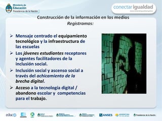 Mensaje centrado el  equipamiento tecnológico  y la  infraestructura  de las escuelas  Los   jóvenes estudiantes  receptores y agentes facilitadores de la inclusión social. I nclusión social y ascenso social a través del  achicamiento de la  brecha digital .  Acceso  a la tecnología digital /  abandono  escolar y  competencias para el  trabajo .  