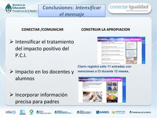 CONECTAR /COMUNICAR Intensificar el tratamiento del impacto positivo del P.C.I. Impacto en los docentes y alumnos Incorporar información precisa para padres CONSTRUIR LA APROPIACION  Clarín registra sólo 11 entradas con menciones a CI durante 12 meses ,  