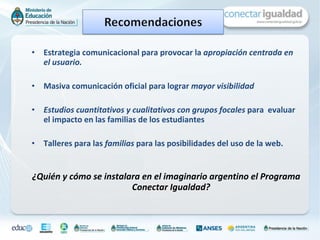 Estrategia comunicacional para provocar la  apropiación centrada en el usuario.  Masiva comunicación oficial para lograr  mayor visibilidad Estudios cuantitativos y cualitativos con grupos focales  para  evaluar el impacto en las familias de los estudiantes  Talleres para las  familias  para las posibilidades del uso de la web. ¿Quién y cómo se instalara en el imaginario argentino el Programa Conectar Igualdad?  