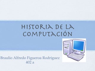 Historia de la computación Braulio Alfredo Figueroa Rodríguez 402 a 