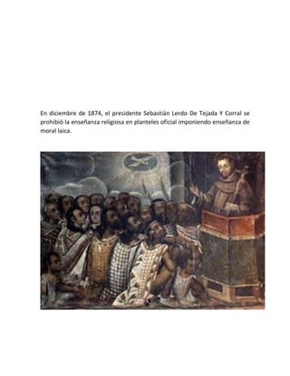 En diciembre de 1874, el presidente Sebastián Lerdo De Tejada Y Corral se
prohibió la enseñanza religiosa en planteles oficial imponiendo enseñanza de
moral laica.
 