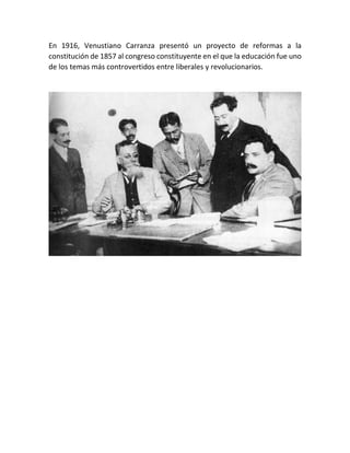 En 1916, Venustiano Carranza presentó un proyecto de reformas a la
constitución de 1857 al congreso constituyente en el que la educación fue uno
de los temas más controvertidos entre liberales y revolucionarios.
 