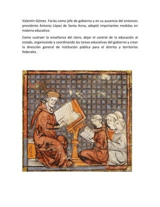 Valentín Gómez Farías como jefe de gobierno y en su ausencia del entonces
presidente Antonio López de Santa Anna, adoptó importantes medidas en
materia educativa:
Como sustraer la enseñanza del clero, dejar el control de la educación al
estado, organizando y coordinando las tareas educativas del gobierno y crear
la dirección general de institución pública para el distrito y territorios
federales.
 
