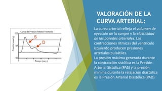 VALORACIÓN DE LA
CURVA ARTERIAL:
La curva arterial refleja el volumen de
eyección de la sangre y la elasticidad
de las paredes arteriales. Las
contracciones rítmicas del ventrículo
izquierdo producen presiones
arteriales pulsátiles.
La presión máxima generada durante
la contracción sistólica es la Presión
Arterial Sistólica (PAS) y la presión
mínima durante la relajación diastólica
es la Presión Arterial Diastólica (PAD)
 