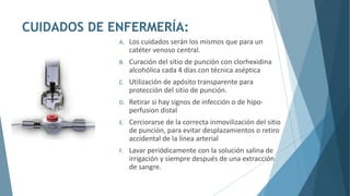 CUIDADOS DE ENFERMERÍA:
A. Los cuidados serán los mismos que para un
catéter venoso central.
B. Curación del sitio de punción con clorhexidina
alcohólica cada 4 días con técnica aséptica
C. Utilización de apósito transparente para
protección del sitio de punción.
D. Retirar si hay signos de infección o de hipo-
perfusion distal
E. Cerciorarse de la correcta inmovilización del sitio
de punción, para evitar desplazamientos o retiro
accidental de la línea arterial
F. Lavar periódicamente con la solución salina de
irrigación y siempre después de una extracción
de sangre.
 