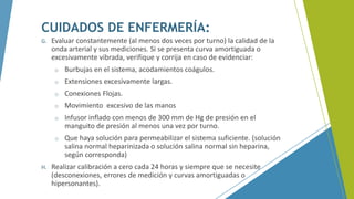 CUIDADOS DE ENFERMERÍA:
G. Evaluar constantemente (al menos dos veces por turno) la calidad de la
onda arterial y sus mediciones. Si se presenta curva amortiguada o
excesivamente vibrada, verifique y corrija en caso de evidenciar:
o Burbujas en el sistema, acodamientos coágulos.
o Extensiones excesivamente largas.
o Conexiones Flojas.
o Movimiento excesivo de las manos
o Infusor inflado con menos de 300 mm de Hg de presión en el
manguito de presión al menos una vez por turno.
o Que haya solución para permeabilizar el sistema suficiente. (solución
salina normal heparinizada o solución salina normal sin heparina,
según corresponda)
H. Realizar calibración a cero cada 24 horas y siempre que se necesite
(desconexiones, errores de medición y curvas amortiguadas o
hipersonantes).
 