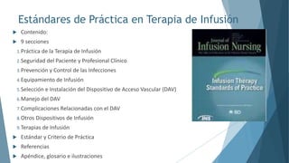 Estándares de Práctica en Terapia de Infusión
 Contenido:
 9 secciones
1.Práctica de la Terapia de Infusión
2.Seguridad del Paciente y Profesional Clínico
3.Prevención y Control de las Infecciones
4.Equipamiento de Infusión
5.Selección e Instalación del Dispositivo de Acceso Vascular (DAV)
6.Manejo del DAV
7.Complicaciones Relacionadas con el DAV
8.Otros Dispositivos de Infusión
9.Terapias de Infusión
 Estándar y Criterio de Práctica
 Referencias
 Apéndice, glosario e ilustraciones
 