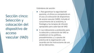 Sección cinco:
Selección y
colocación del
dispositivo de
acceso
vascular (VAD)
Estándares de sección
 I. Para garantizar la seguridad del
paciente, el clínico es competente en
el uso y la colocación de dispositivos
de acceso vascular (VAD), incluido el
conocimiento de la anatomía, la
fisiología y las terapias de infusión
apropiadas para cada tipo de VAD.
 II. Las indicaciones y protocolos para
la selección y colocación de VAD se
establecen en las políticas,
procedimientos y / o pautas de
práctica de la organización y de
acuerdo con las instrucciones de uso
de los fabricantes.
 
