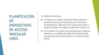 PLANIFICACIÓN
DE
DISPOSITIVOS
DE ACCESO
VASCULAR
(VAD)
IV. Catéteres Arteriales
 A. Coloque un catéter arterial periférico arterial o
pulmonar para uso a corto plazo para monitoreo
hemodinámico, obtención de muestras de sangre y
análisis de gases en sangre en pacientes críticos. (V)
 B. El medidor de catéter más utilizado para catéteres
radiales es un catéter de calibre 20; Se documentó
una baja tasa de complicaciones en un gran estudio.
28 (V)
 