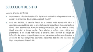 SELECCION DE SITIO
Acceso arterial periférico
A. Incluir como criterio de selección de la evaluación física la presencia de un
pulso y la presencia de circulación distal. (I A / P)
B. Para los adultos, la arteria radial es el acceso más apropiado para la
canulación percutánea, con la arteria braquial seguida de la dorsal del pie
como sitios alternativos. Para pacientes pediátricos, use las arterias radial,
tibial posterior y dorsal pedia. Para adultos y niños, estos sitios son
preferibles a los sitios femorales o axilares para reducir el riesgo de
infección. La arteria braquial no se usa en pacientes pediátricos debido a la
ausencia de flujo sanguíneo colateral. pacientes debido a la ausencia de
flujo sanguíneo colateral. (III)
 