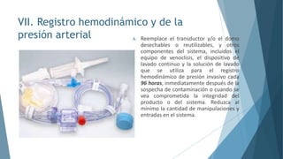 VII. Registro hemodinámico y de la
presión arterial A. Reemplace el transductor y/o el domo
desechables o reutilizables, y otros
componentes del sistema, incluidos el
equipo de venoclisis, el dispositivo de
lavado continuo y la solución de lavado
que se utiliza para el registro
hemodinámico de presión invasivo cada
96 horas, inmediatamente después de la
sospecha de contaminación o cuando se
vea comprometida la integridad del
producto o del sistema. Reduzca al
mínimo la cantidad de manipulaciones y
entradas en el sistema.
 