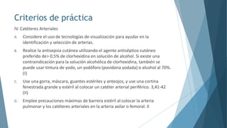 Criterios de práctica
IV. Catéteres Arteriales
A. Considere el uso de tecnologías de visualización para ayudar en la
identificación y selección de arterias.
B. Realice la antisepsia cutánea utilizando el agente antiséptico cutáneo
preferido de> 0,5% de clorhexidina en solución de alcohol. Si existe una
contraindicación para la solución alcohólica de clorhexidina, también se
puede usar tintura de yodo, un yodóforo (povidona yodada) o alcohol al 70%.
(I)
C. Use una gorra, máscara, guantes estériles y anteojos, y use una cortina
fenestrada grande y estéril al colocar un catéter arterial periférico. 3,41-42
(II)
D. Emplee precauciones máximas de barrera estéril al colocar la arteria
pulmonar y los catéteres arteriales en la arteria axilar o femoral. II
 
