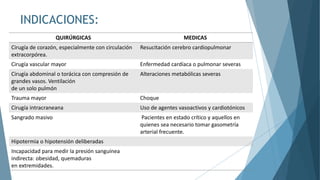 INDICACIONES:
QUIRÚRGICAS MEDICAS
Cirugía de corazón, especialmente con circulación
extracorpórea.
Resucitación cerebro cardiopulmonar
Cirugía vascular mayor Enfermedad cardíaca o pulmonar severas
Cirugía abdominal o torácica con compresión de
grandes vasos. Ventilación
de un solo pulmón
Alteraciones metabólicas severas
Trauma mayor Choque
Cirugía intracraneana Uso de agentes vasoactivos y cardiotónicos
Sangrado masivo Pacientes en estado crítico y aquellos en
quienes sea necesario tomar gasometría
arterial frecuente.
Hipotermia o hipotensión deliberadas
Incapacidad para medir la presión sanguínea
indirecta: obesidad, quemaduras
en extremidades.
 