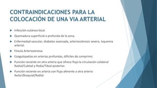CONTRAINDICACIONES PARA LA
COLOCACIÓN DE UNA VIA ARTERIAL
 Infección cutánea local.
 Quemadura superficial o profunda de la zona.
 Enfermedad vascular; diabetes avanzada, arteriosclerosis severa, Isquemia
arterial.
 Fístula Arteriovenosa.
 Coagulopatías en arterias profundas, difíciles de comprimir.
 Punción reciente en otra arteria que ofrece flujo la circulación colateral
Radial/Cubital y Pedía/Tibial posterior.
 Punción reciente en arteria con flujo aferente a otra arteria
Axilar/Braquial/Radial.
 