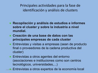 Principales actividades para la fase de
           identificación y análisis de clusters


         Recopilación y análisis de estudios e informes
         sobre el cluster y sobre la industria a nivel
         mundial.
         Creación de una base de datos con las
         principales empresas de cada cluster
         Entrevistas y visitas a empresas (sean de producto
         final o proveedores de la cadena productiva del
         cluster)
         Entrevistas a otros agentes del entorno
         (asociaciones e instituciones como son centros
         tecnológicos, universidades,...)
         Entrevistas a otros expertos de la economía local
13/07/2010                         5
 