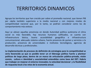 TERRITORIOS DINAMICOS
Agrupa los territorios que han crecido por sobre el promedio nacional, que tienen PIB
per cápita también superiores a la media nacional y con mejores niveles de
competitividad nacional que, por lo tanto, se podrían considerar como los de
comportamiento más exitoso.

Aquí se ubican aquellas provincias en donde Autoridad política autónoma el clima
social es más favorable, hay recursos humanos calificados, se cuenta con
infraestructura básica, buena accesibilidad geográfica e infraestructura
comunicacional, adecuado sistema urbano, fuerte presencia de pymes y servicios a la
producción, presencia de universidades e institutos tecnológicos, agencias de
desarrollo técnicas y profesionales.

La implementación de procesos de definición de estrategias para la competitividad se
vería favorecida ya que es posible tener un el liderazgo político fuerte y plantear
políticas de largo plazo, dentro de un marco de articulación público-privada, visión
común, cultura e identidad y asociatividad entendidas como base del DET. Habría
que trabajar en mejorar el entorno innovador, la velocidad decisional y la flexibilidad
de respuesta local a los retos de la economía actual.
 