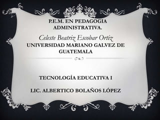 P.E.M. EN PEDAGOGIA
ADMINISTRATIVA.

Celeste Beatriz Escobar Ortiz
UNIVERSIDAD MARIANO GALVEZ DE
GUATEMALA

TECNOLOGÍA EDUCATIVA I
LIC. ALBERTICO BOLAÑOS LÓPEZ

 