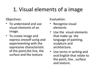 1. Visual elements of a image
Objectives:
• To understand and use
visual elements of an
image.
• To create image and
express oneself using and
experimenting with the
expressive characteristic
of the point,the line, the
surface and the texture.
Evaluation:
• Recognise visual
elements
• Use the visual elements
that make up the
language of painting,
sculpture and
architecture.
• Use terms in writing and
oral English that relate to
the point, line , surface
and texture.
 
