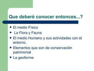 Que deberè conocer entonces...?

   El medio Fìsico
    La Flora y Fauna
   El medio Humano y sus actividades con el
    entorno.
   Elementos que son de conservaciòn
    patrimonial
   La geoforma
 