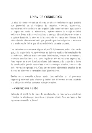 LÍNEA DE CONDUCCIÓN
La línea de conducción en un sistema de abastecimiento de agua potable
por gravedad es el conjunto de tuberías, válvulas, accesorios,
estructuras y obras de arte encargados dela conducción del agua desde
la captación hasta el reservorio, aprovechando la carga estática
existente. Debe utilizarse al máximo la energía disponible para conducir
el gasto deseado, lo que en la mayoría de los casos nos llevará a la
selección del diámetro mínimo que permita presiones iguales o menores
a la resistencia física que el material de la tubería soporte.
Las tuberías normalmente siguen el perfil del terreno, salvo el caso de
que, a lo largo de la ruta por donde se debería realizar la instalación de
las tuberías, existan zonas rocosas insalvables, cruces de quebradas,
terrenos erosionables, etc. que requieran de estructuras especiales.
Para lograr un mejor funcionamiento del sistema, a lo largo de la línea
de conducción puede requerirse cámaras rompe presión, válvulas de
aire, válvulas de purga, etc. Cada uno de estos elementos precisa de un
diseño de acuerdo a características particulares.
Todas estas consideraciones serán desarrolladas en el presente
capítulo y servirán para diseñar y definir los diámetros de las tuberías
y la ubicación de las cámaras rompe-presión.
I.- CRITERIOS DE DISEÑO
Definido el perfil de la línea de conducción, es necesario considerar
criterios de diseño que permitan el planteamiento final en base a las
siguientes consideraciones:
 