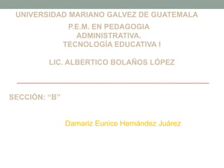 UNIVERSIDAD MARIANO GALVEZ DE GUATEMALA
P.E.M. EN PEDAGOGIA
ADMINISTRATIVA.
TECNOLOGÍA EDUCATIVA I

LIC. ALBERTICO BOLAÑOS LÓPEZ

SECCIÓN: “B”

Damariz Eunice Hernández Juárez

 