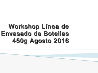 Workshop Línea deWorkshop Línea de
Envasado de BotellasEnvasado de Botellas
450g Agosto 2016450g Agosto 2016
 