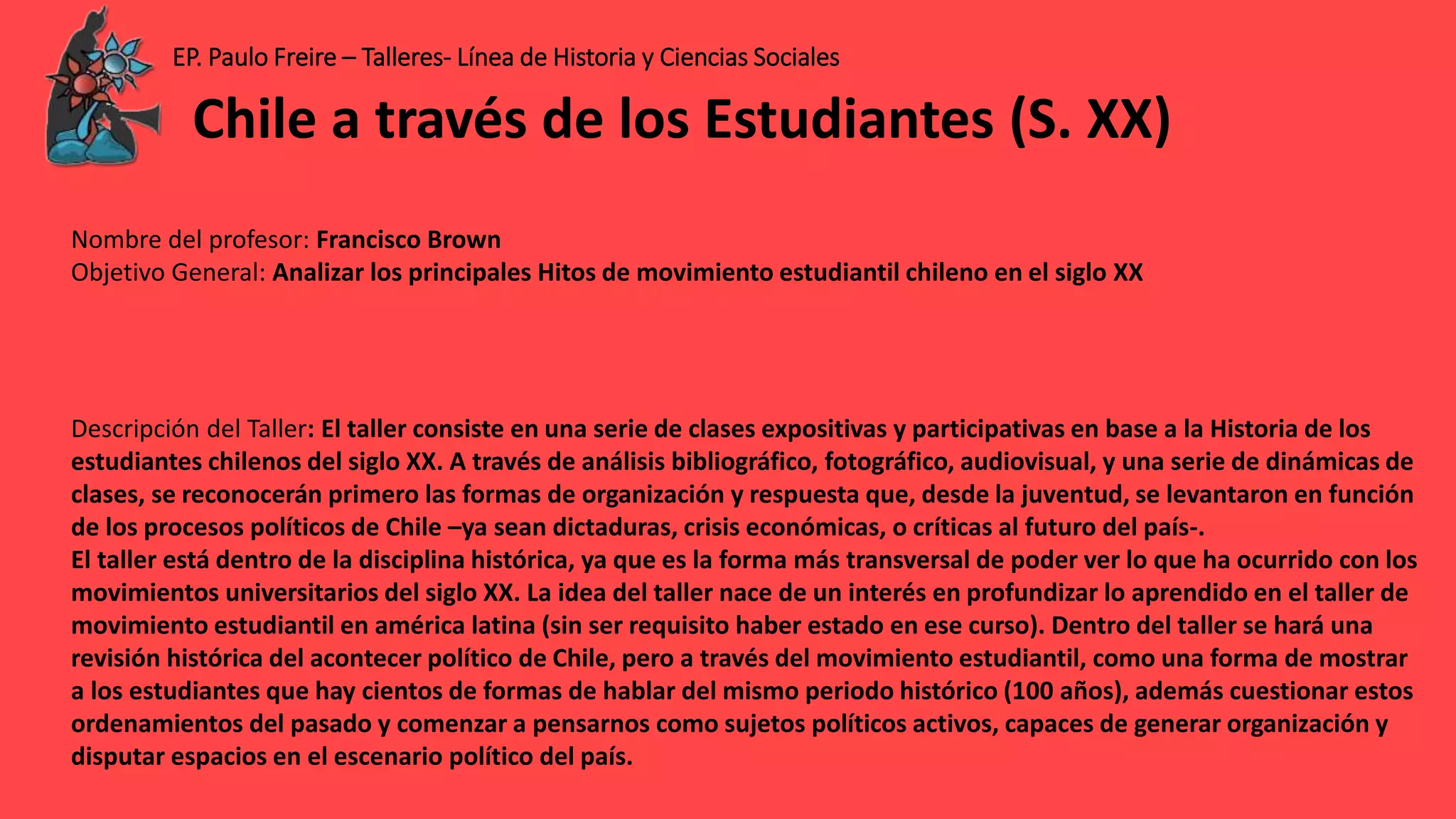 EP. Paulo Freire – Talleres- Línea de Historia y Ciencias Sociales
Nombre del profesor: Francisco Brown
Objetivo General: Analizar los principales Hitos de movimiento estudiantil chileno en el siglo XX
Descripción del Taller: El taller consiste en una serie de clases expositivas y participativas en base a la Historia de los
estudiantes chilenos del siglo XX. A través de análisis bibliográfico, fotográfico, audiovisual, y una serie de dinámicas de
clases, se reconocerán primero las formas de organización y respuesta que, desde la juventud, se levantaron en función
de los procesos políticos de Chile –ya sean dictaduras, crisis económicas, o críticas al futuro del país-.
El taller está dentro de la disciplina histórica, ya que es la forma más transversal de poder ver lo que ha ocurrido con los
movimientos universitarios del siglo XX. La idea del taller nace de un interés en profundizar lo aprendido en el taller de
movimiento estudiantil en américa latina (sin ser requisito haber estado en ese curso). Dentro del taller se hará una
revisión histórica del acontecer político de Chile, pero a través del movimiento estudiantil, como una forma de mostrar
a los estudiantes que hay cientos de formas de hablar del mismo periodo histórico (100 años), además cuestionar estos
ordenamientos del pasado y comenzar a pensarnos como sujetos políticos activos, capaces de generar organización y
disputar espacios en el escenario político del país.
Chile a través de los Estudiantes (S. XX)
 