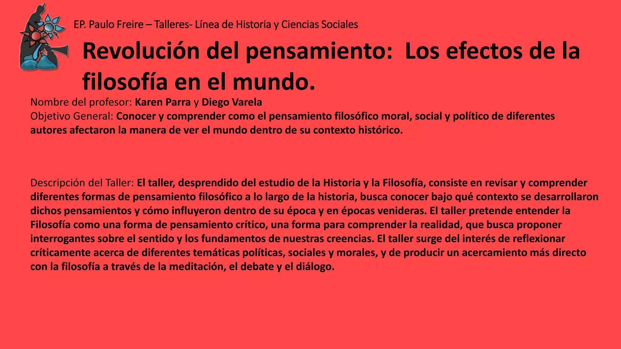 EP. Paulo Freire – Talleres- Línea de Historia y Ciencias Sociales
Nombre del profesor: Karen Parra y Diego Varela
Objetivo General: Conocer y comprender como el pensamiento filosófico moral, social y político de diferentes
autores afectaron la manera de ver el mundo dentro de su contexto histórico.
Descripción del Taller: El taller, desprendido del estudio de la Historia y la Filosofía, consiste en revisar y comprender
diferentes formas de pensamiento filosófico a lo largo de la historia, busca conocer bajo qué contexto se desarrollaron
dichos pensamientos y cómo influyeron dentro de su época y en épocas venideras. El taller pretende entender la
Filosofía como una forma de pensamiento crítico, una forma para comprender la realidad, que busca proponer
interrogantes sobre el sentido y los fundamentos de nuestras creencias. El taller surge del interés de reflexionar
críticamente acerca de diferentes temáticas políticas, sociales y morales, y de producir un acercamiento más directo
con la filosofía a través de la meditación, el debate y el diálogo.
Revolución del pensamiento: Los efectos de la
filosofía en el mundo.
 
