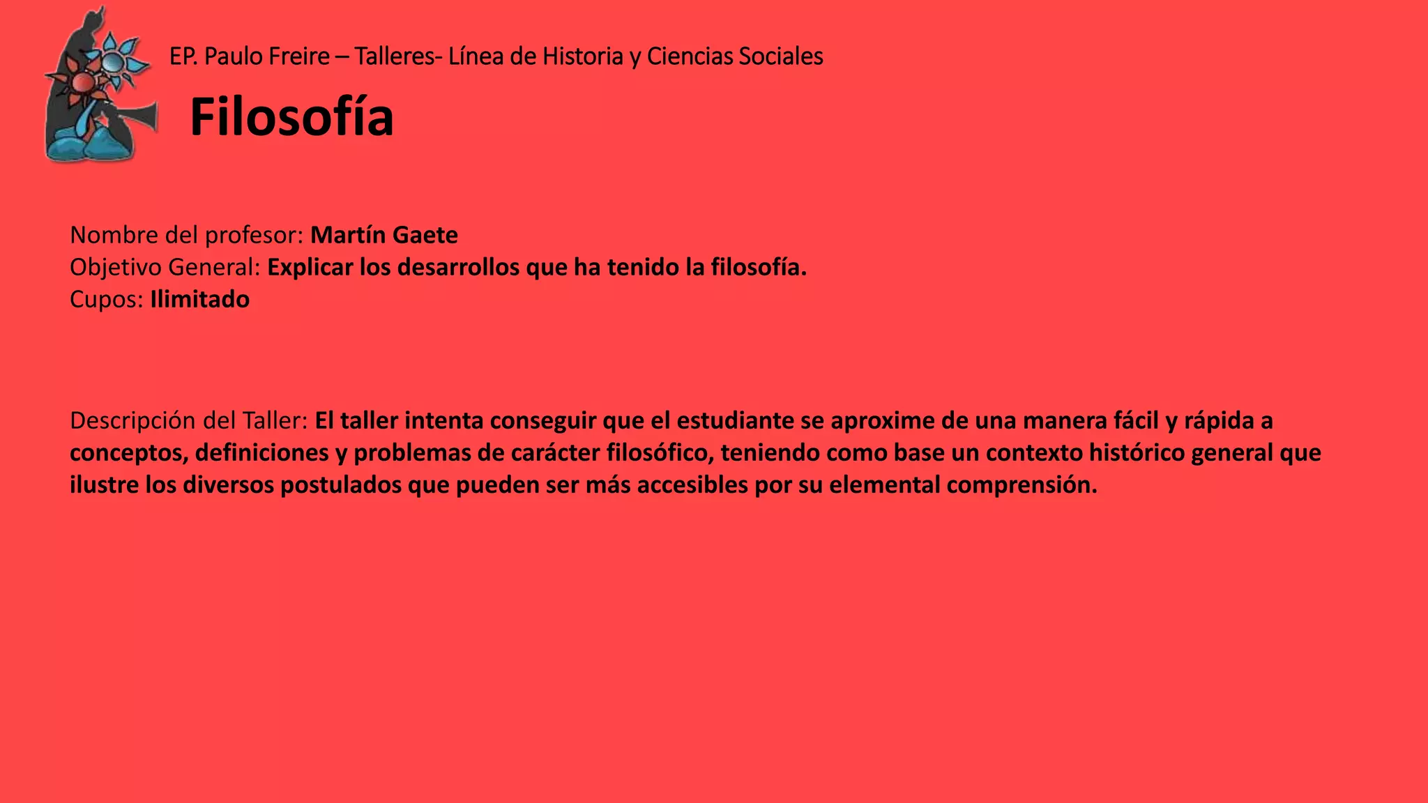 EP. Paulo Freire – Talleres- Línea de Historia y Ciencias Sociales
Nombre del profesor: Martín Gaete
Objetivo General: Explicar los desarrollos que ha tenido la filosofía.
Cupos: Ilimitado
Descripción del Taller: El taller intenta conseguir que el estudiante se aproxime de una manera fácil y rápida a
conceptos, definiciones y problemas de carácter filosófico, teniendo como base un contexto histórico general que
ilustre los diversos postulados que pueden ser más accesibles por su elemental comprensión.
Filosofía
 