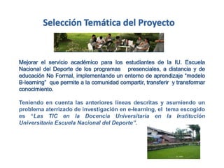 Teniendo en cuenta las anteriores líneas descritas y asumiendo un
problema aterrizado de investigación en e-learning, el tema escogido
es “Las TIC en la Docencia Universitaria en la Institución
Universitaria Escuela Nacional del Deporte”.
 