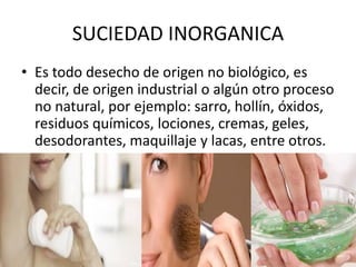 SUCIEDAD INORGANICA
• Es todo desecho de origen no biológico, es
decir, de origen industrial o algún otro proceso
no natural, por ejemplo: sarro, hollín, óxidos,
residuos químicos, lociones, cremas, geles,
desodorantes, maquillaje y lacas, entre otros.
 