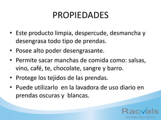 PROPIEDADES
• Este producto limpia, despercude, desmancha y
desengrasa todo tipo de prendas.
• Posee alto poder desengrasante.
• Permite sacar manchas de comida como: salsas,
vino, café, te, chocolate, sangre y barro.
• Protege los tejidos de las prendas.
• Puede utilizarlo en la lavadora de uso diario en
prendas oscuras y blancas.
 