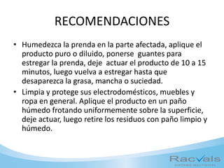 RECOMENDACIONES
• Humedezca la prenda en la parte afectada, aplique el
producto puro o diluido, ponerse guantes para
estregar la prenda, deje actuar el producto de 10 a 15
minutos, luego vuelva a estregar hasta que
desaparezca la grasa, mancha o suciedad.
• Limpia y protege sus electrodomésticos, muebles y
ropa en general. Aplique el producto en un paño
húmedo frotando uniformemente sobre la superficie,
deje actuar, luego retire los residuos con paño limpio y
húmedo.
 