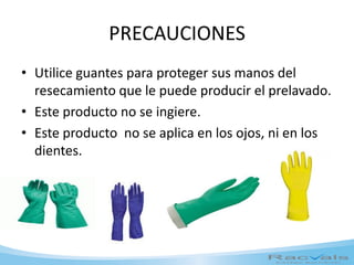 PRECAUCIONES
• Utilice guantes para proteger sus manos del
resecamiento que le puede producir el prelavado.
• Este producto no se ingiere.
• Este producto no se aplica en los ojos, ni en los
dientes.
 