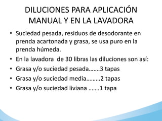 DILUCIONES PARA APLICACIÓN
MANUAL Y EN LA LAVADORA
• Suciedad pesada, residuos de desodorante en
prenda acartonada y grasa, se usa puro en la
prenda húmeda.
• En la lavadora de 30 libras las diluciones son así:
• Grasa y/o suciedad pesada…….3 tapas
• Grasa y/o suciedad media………2 tapas
• Grasa y/o suciedad liviana …….1 tapa
 