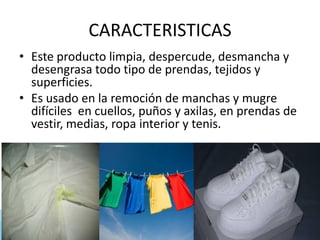 CARACTERISTICAS
• Este producto limpia, despercude, desmancha y
desengrasa todo tipo de prendas, tejidos y
superficies.
• Es usado en la remoción de manchas y mugre
difíciles en cuellos, puños y axilas, en prendas de
vestir, medias, ropa interior y tenis.
 