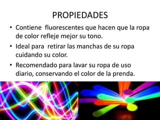 PROPIEDADES
• Contiene fluorescentes que hacen que la ropa
de color refleje mejor su tono.
• Ideal para retirar las manchas de su ropa
cuidando su color.
• Recomendado para lavar su ropa de uso
diario, conservando el color de la prenda.
 