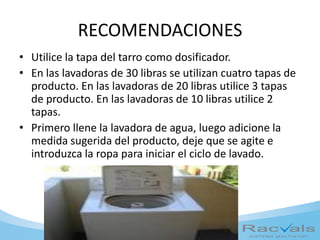 RECOMENDACIONES
• Utilice la tapa del tarro como dosificador.
• En las lavadoras de 30 libras se utilizan cuatro tapas de
producto. En las lavadoras de 20 libras utilice 3 tapas
de producto. En las lavadoras de 10 libras utilice 2
tapas.
• Primero llene la lavadora de agua, luego adicione la
medida sugerida del producto, deje que se agite e
introduzca la ropa para iniciar el ciclo de lavado.
 
